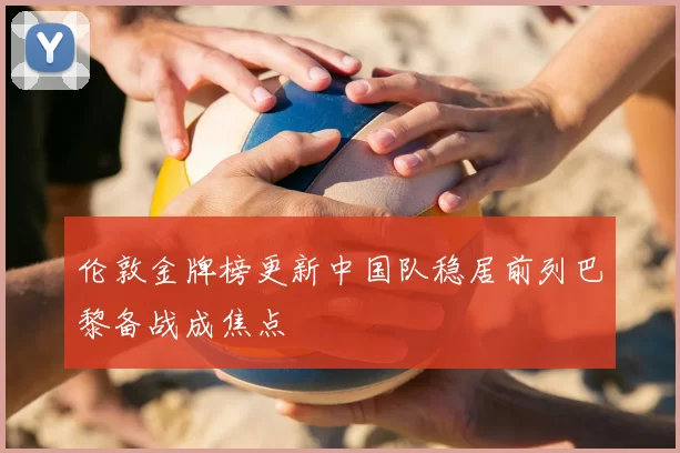 伦敦金牌榜更新中国队稳居前列巴黎备战成焦点