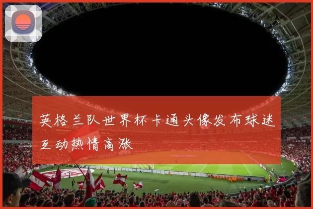 英格兰队世界杯卡通头像发布球迷互动热情高涨
