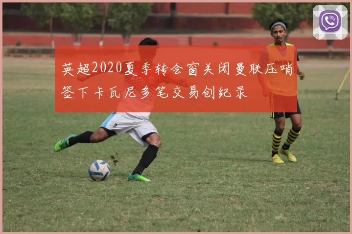 英超2020夏季转会窗关闭曼联压哨签下卡瓦尼多笔交易创纪录