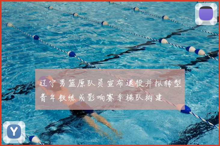 辽宁男篮原队员宣布退役并拟转型青年教练或影响赛季梯队构建