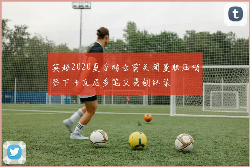 英超2020夏季转会窗关闭曼联压哨签下卡瓦尼多笔交易创纪录