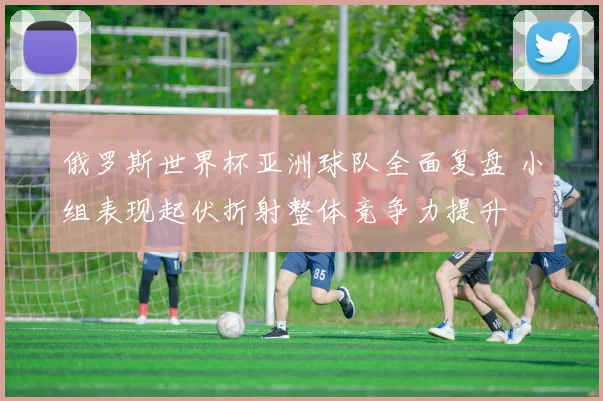 俄罗斯世界杯亚洲球队全面复盘 小组表现起伏折射整体竞争力提升