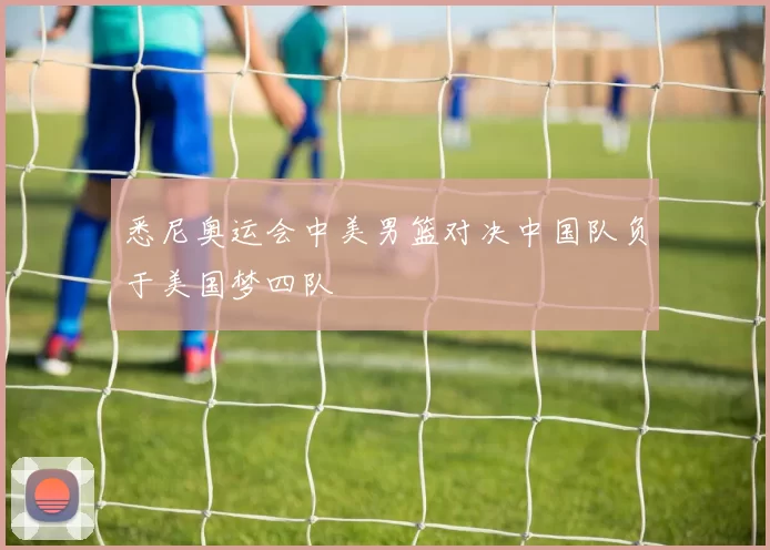 悉尼奥运会中美男篮对决中国队负于美国梦四队