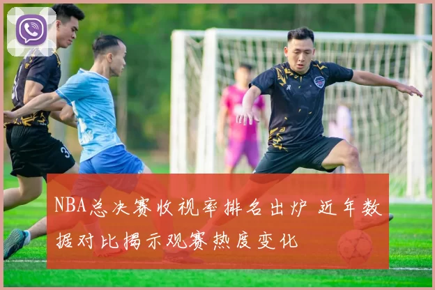 NBA总决赛收视率排名出炉 近年数据对比揭示观赛热度变化