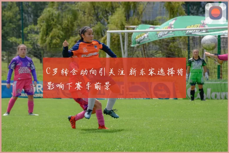 C罗转会动向引关注 新东家选择将影响下赛季前景