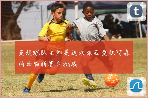 英超球队主帅更迭切尔西曼联阿森纳面临新赛季挑战