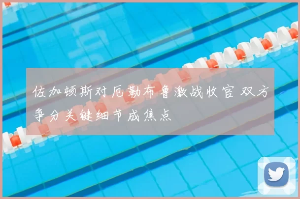 佐加顿斯对厄勒布鲁激战收官 双方争分关键细节成焦点