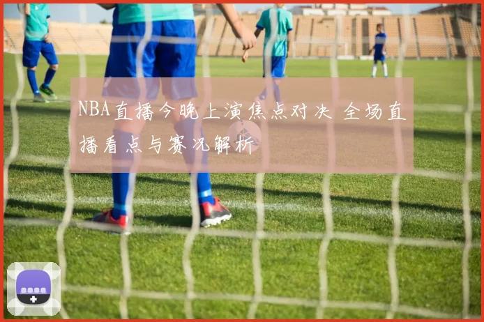 NBA直播今晚上演焦点对决 全场直播看点与赛况解析