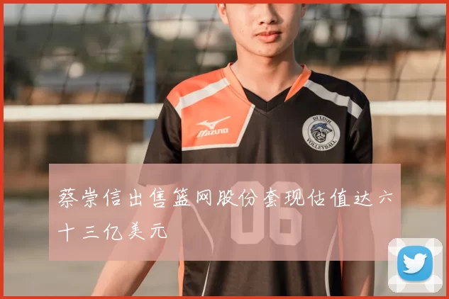 蔡崇信出售篮网股份套现估值达六十三亿美元