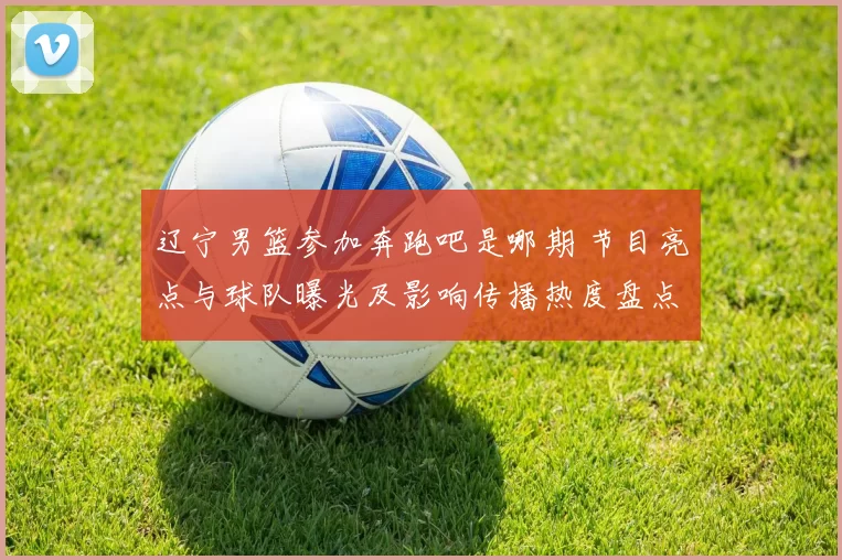 辽宁男篮参加奔跑吧是哪期 节目亮点与球队曝光及影响传播热度盘点