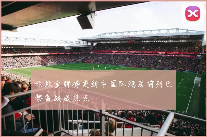 伦敦金牌榜更新中国队稳居前列巴黎备战成焦点