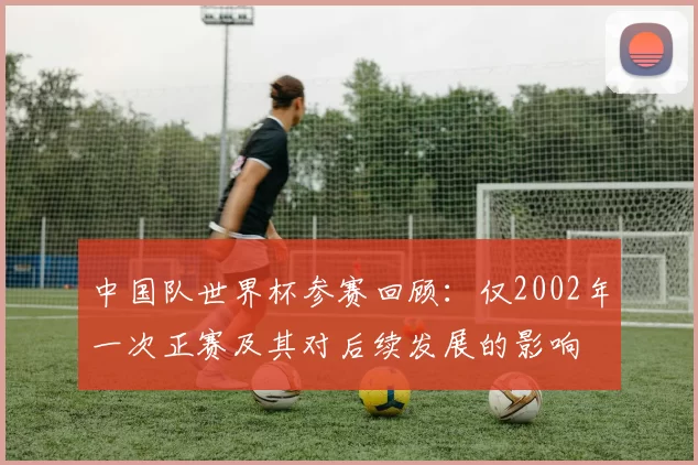 中国队世界杯参赛回顾：仅2002年一次正赛及其对后续发展的影响