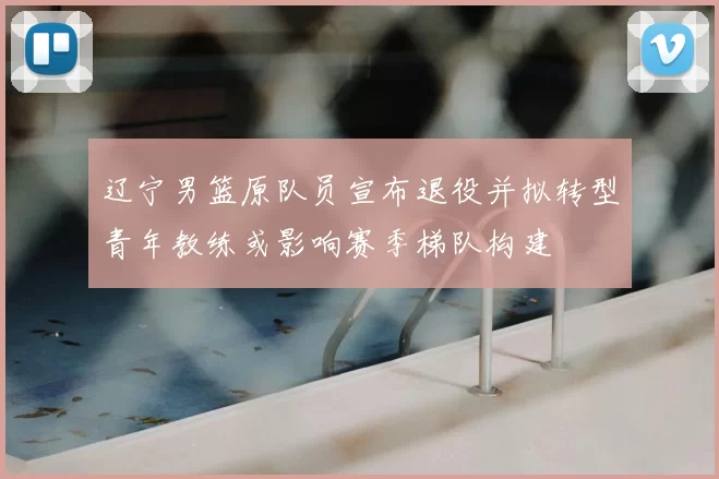 辽宁男篮原队员宣布退役并拟转型青年教练或影响赛季梯队构建