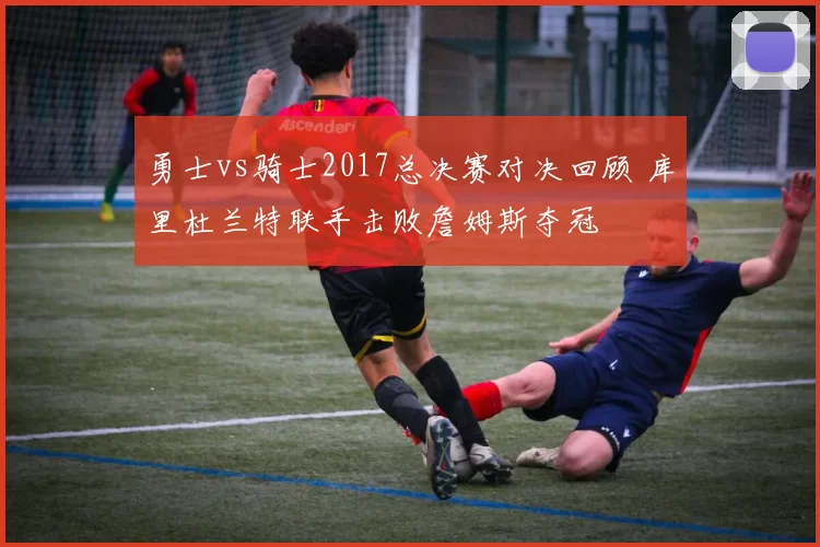 勇士vs骑士2017总决赛对决回顾 库里杜兰特联手击败詹姆斯夺冠