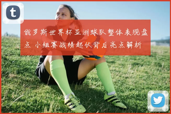 俄罗斯世界杯亚洲球队整体表现盘点 小组赛战绩起伏背后亮点解析