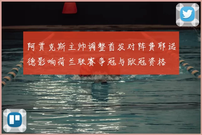 阿贾克斯主帅调整首发对阵费耶诺德影响荷兰联赛争冠与欧冠资格