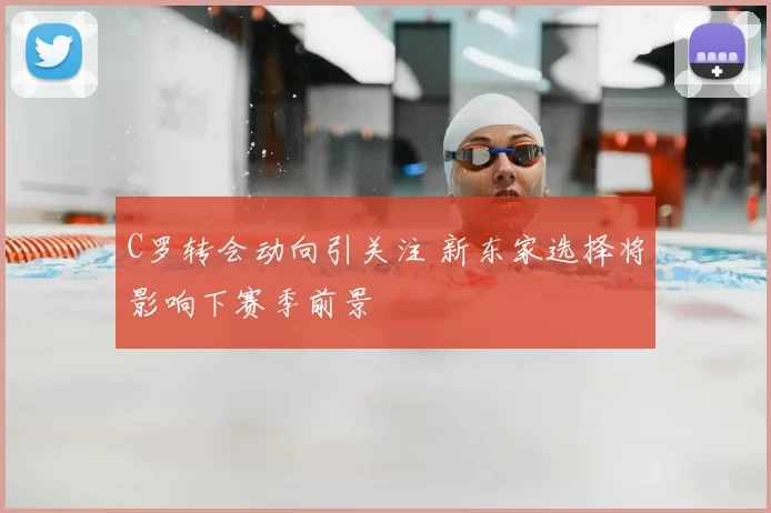 C罗转会动向引关注 新东家选择将影响下赛季前景