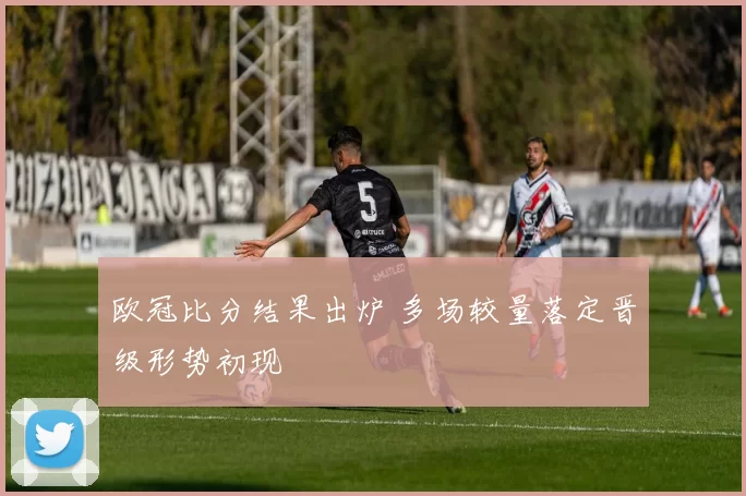 欧冠比分结果出炉 多场较量落定晋级形势初现