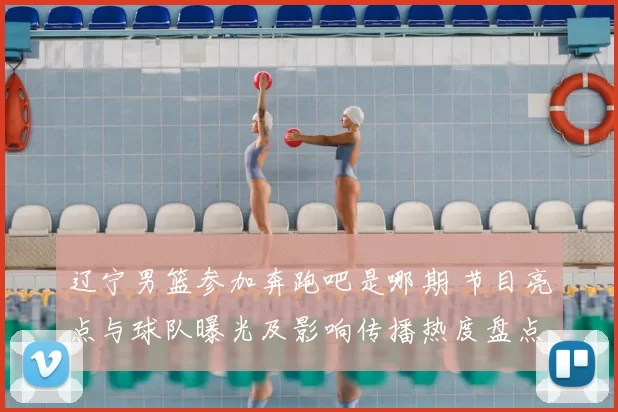 辽宁男篮参加奔跑吧是哪期 节目亮点与球队曝光及影响传播热度盘点