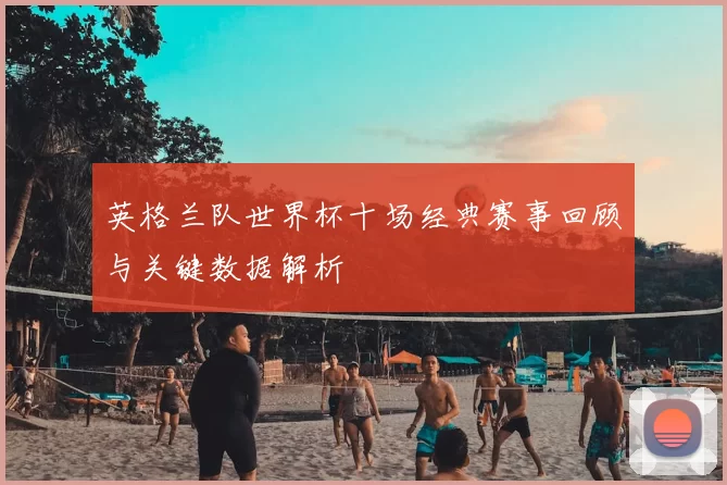 英格兰队世界杯十场经典赛事回顾与关键数据解析