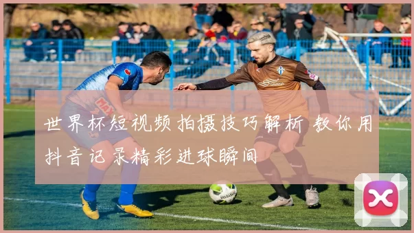 世界杯短视频拍摄技巧解析 教你用抖音记录精彩进球瞬间