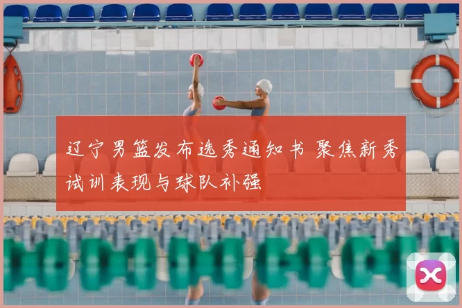 辽宁男篮发布选秀通知书 聚焦新秀试训表现与球队补强