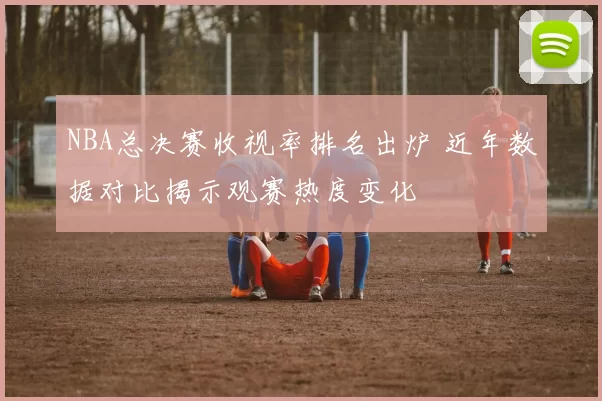 NBA总决赛收视率排名出炉 近年数据对比揭示观赛热度变化