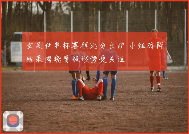 女足世界杯赛程比分出炉 小组对阵结果揭晓晋级形势受关注