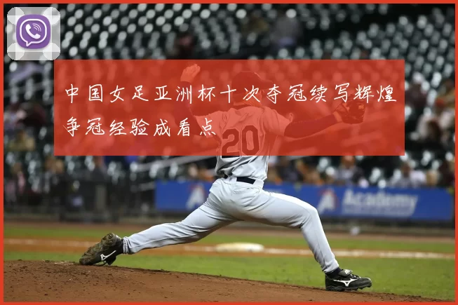 中国女足亚洲杯十次夺冠续写辉煌争冠经验成看点