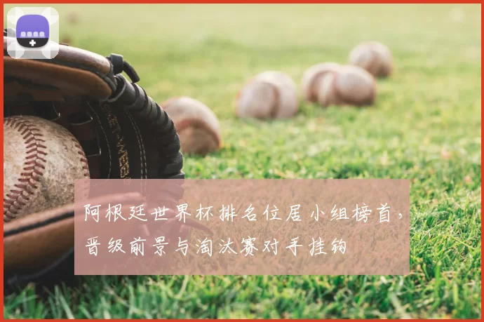 阿根廷世界杯排名位居小组榜首，晋级前景与淘汰赛对手挂钩