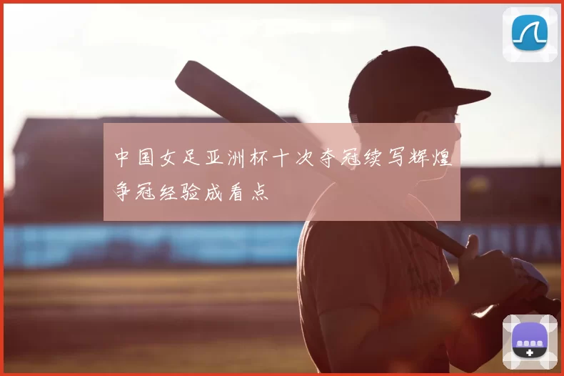 中国女足亚洲杯十次夺冠续写辉煌争冠经验成看点