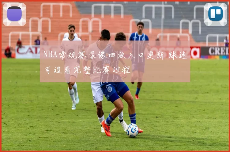 NBA常规赛录像回放入口更新 球迷可追看完整比赛过程