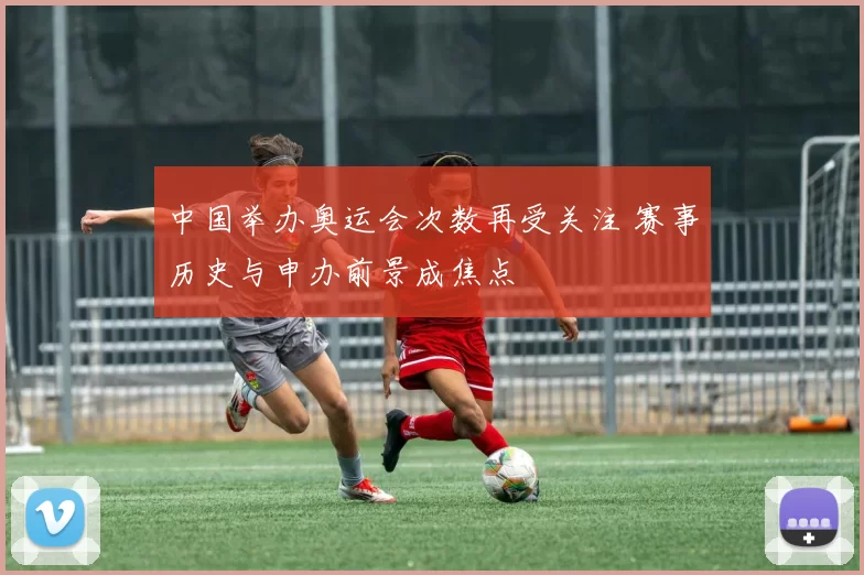 中国举办奥运会次数再受关注 赛事历史与申办前景成焦点