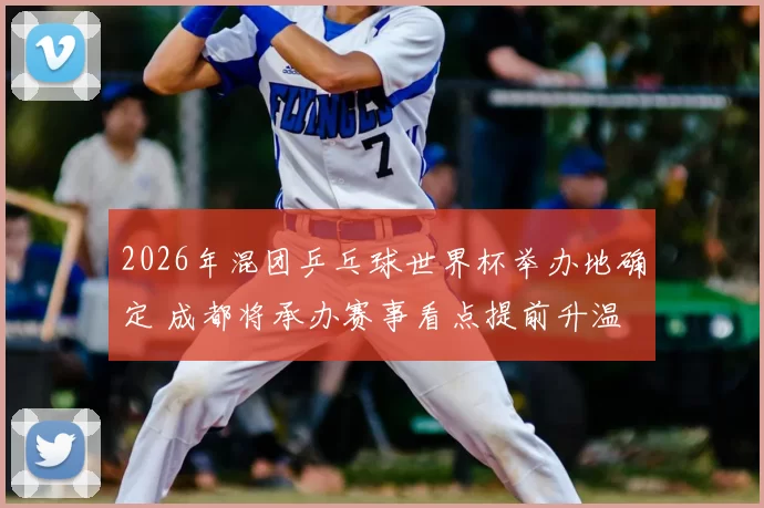 2026年混团乒乓球世界杯举办地确定 成都将承办赛事看点提前升温
