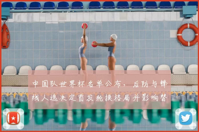 中国队世界杯名单公布，后防与锋线人选决定首发轮换格局并影响替补竞争