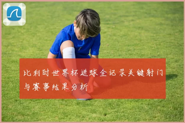 比利时世界杯进球全记录关键射门与赛事结果分析